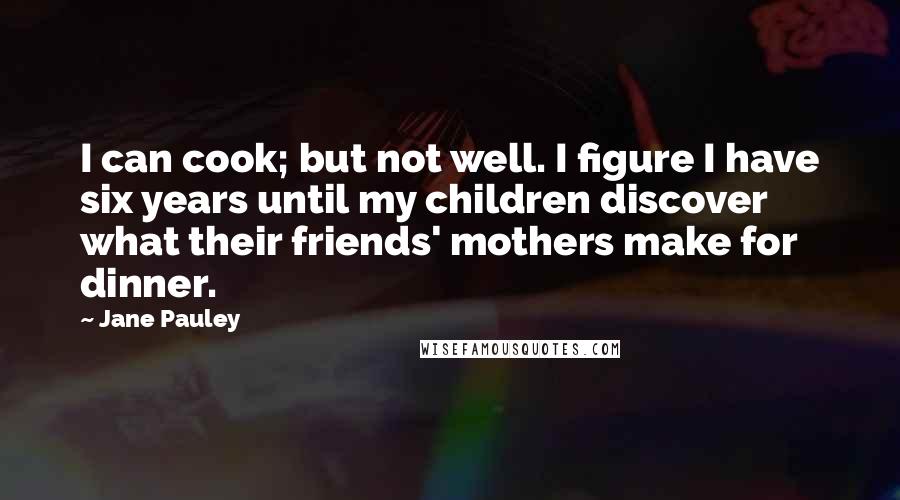 Jane Pauley Quotes: I can cook; but not well. I figure I have six years until my children discover what their friends' mothers make for dinner.