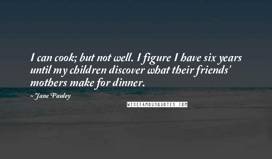Jane Pauley Quotes: I can cook; but not well. I figure I have six years until my children discover what their friends' mothers make for dinner.