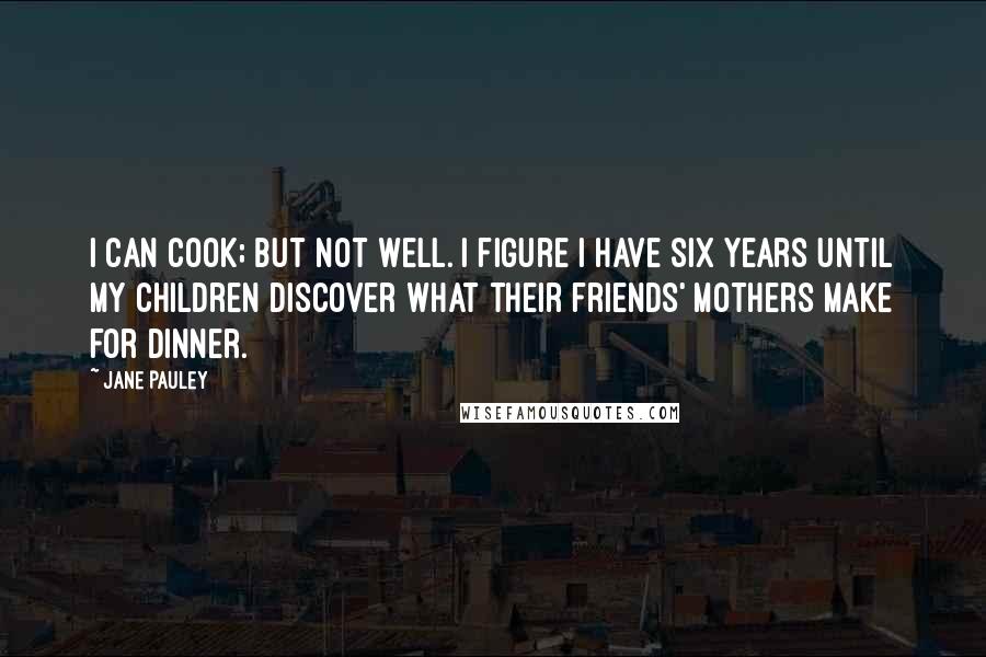 Jane Pauley Quotes: I can cook; but not well. I figure I have six years until my children discover what their friends' mothers make for dinner.