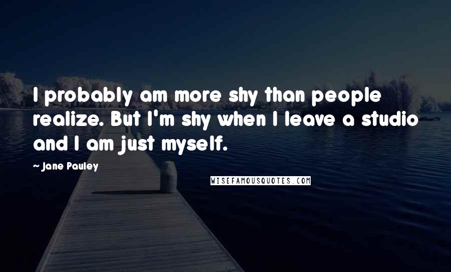 Jane Pauley Quotes: I probably am more shy than people realize. But I'm shy when I leave a studio and I am just myself.