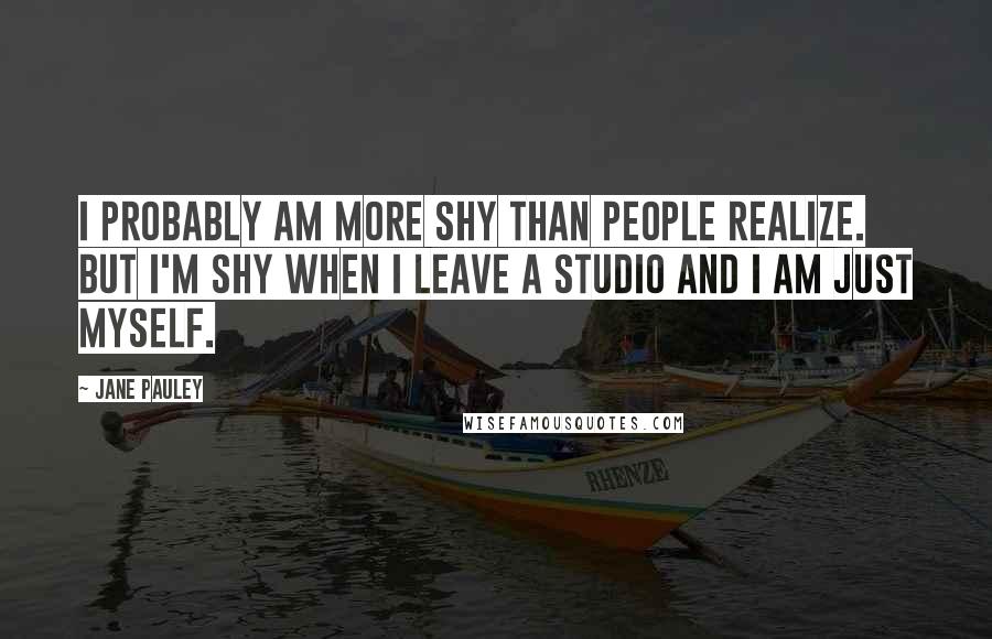 Jane Pauley Quotes: I probably am more shy than people realize. But I'm shy when I leave a studio and I am just myself.