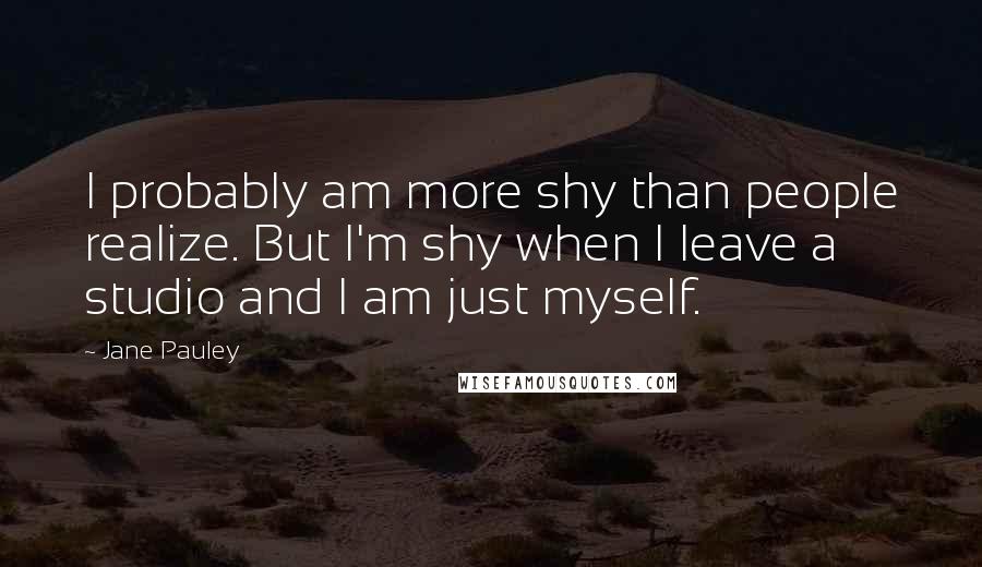 Jane Pauley Quotes: I probably am more shy than people realize. But I'm shy when I leave a studio and I am just myself.