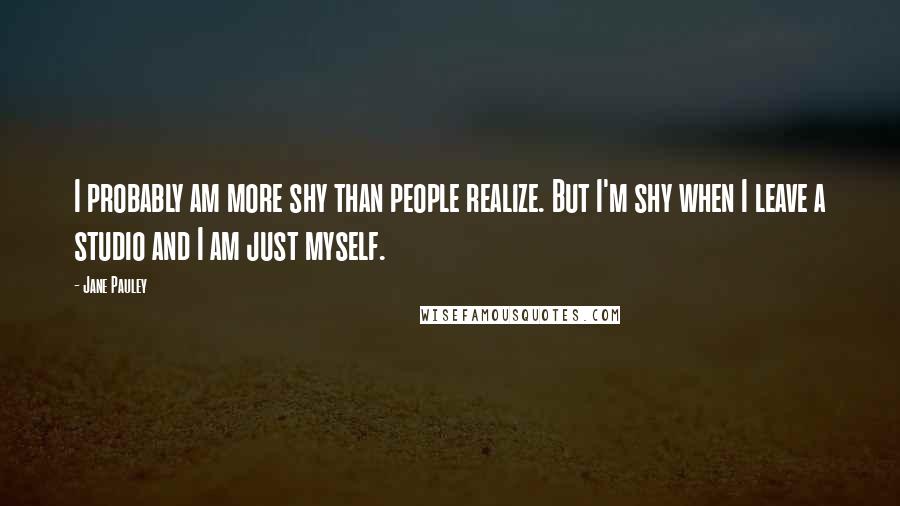 Jane Pauley Quotes: I probably am more shy than people realize. But I'm shy when I leave a studio and I am just myself.