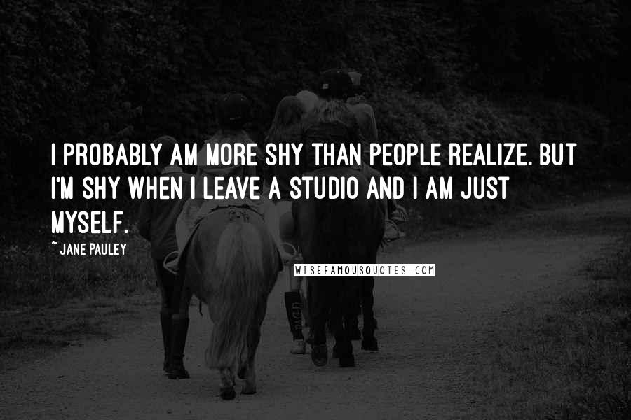 Jane Pauley Quotes: I probably am more shy than people realize. But I'm shy when I leave a studio and I am just myself.