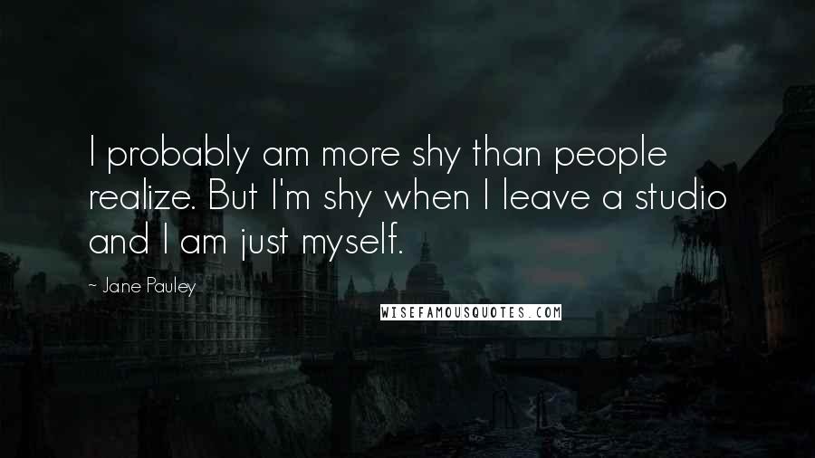 Jane Pauley Quotes: I probably am more shy than people realize. But I'm shy when I leave a studio and I am just myself.