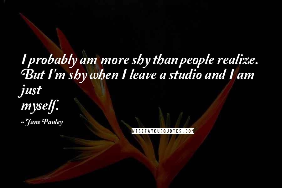 Jane Pauley Quotes: I probably am more shy than people realize. But I'm shy when I leave a studio and I am just myself.