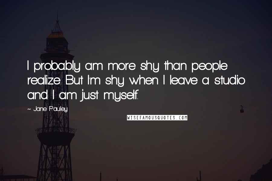 Jane Pauley Quotes: I probably am more shy than people realize. But I'm shy when I leave a studio and I am just myself.