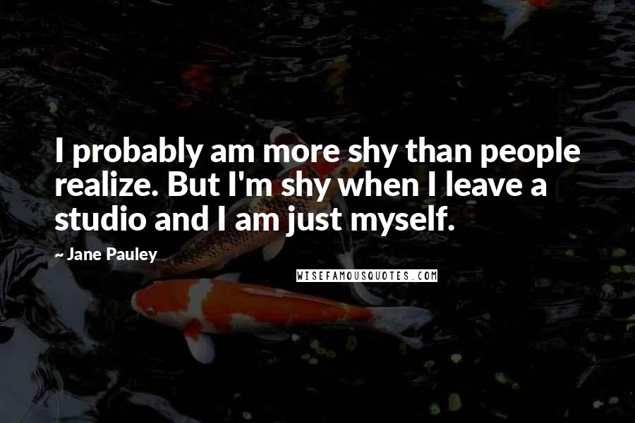 Jane Pauley Quotes: I probably am more shy than people realize. But I'm shy when I leave a studio and I am just myself.