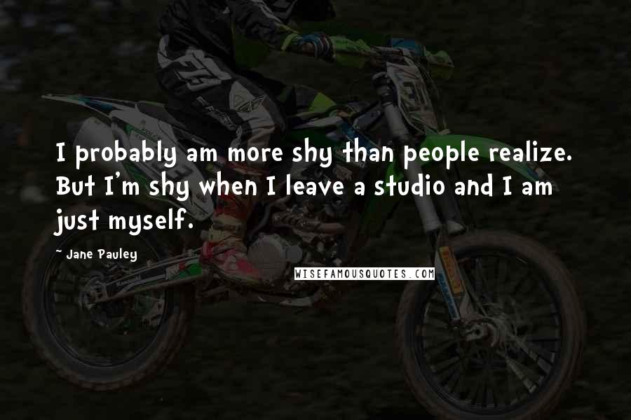 Jane Pauley Quotes: I probably am more shy than people realize. But I'm shy when I leave a studio and I am just myself.