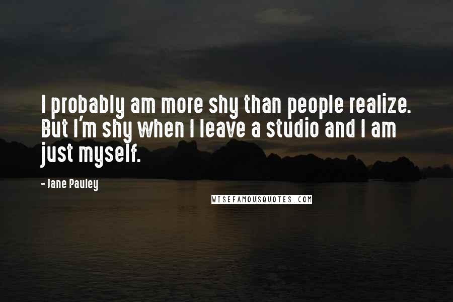 Jane Pauley Quotes: I probably am more shy than people realize. But I'm shy when I leave a studio and I am just myself.