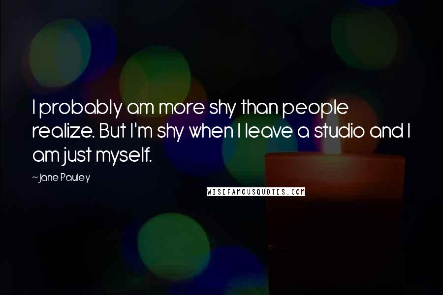 Jane Pauley Quotes: I probably am more shy than people realize. But I'm shy when I leave a studio and I am just myself.