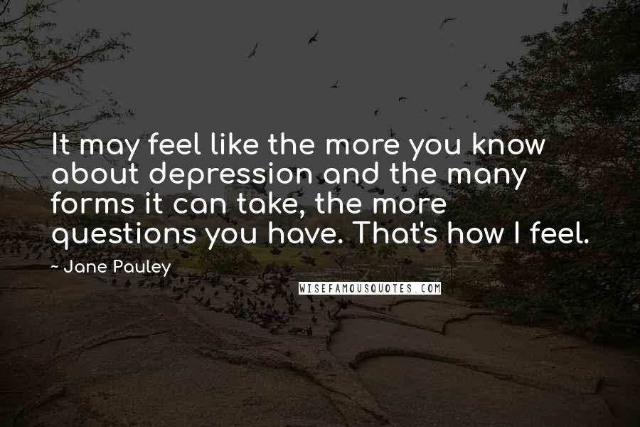 Jane Pauley Quotes: It may feel like the more you know about depression and the many forms it can take, the more questions you have. That's how I feel.