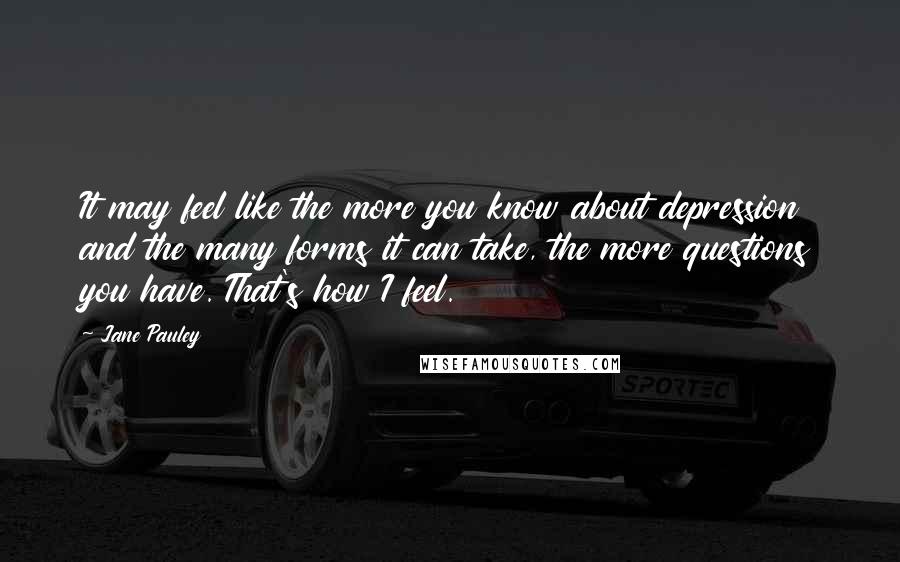 Jane Pauley Quotes: It may feel like the more you know about depression and the many forms it can take, the more questions you have. That's how I feel.