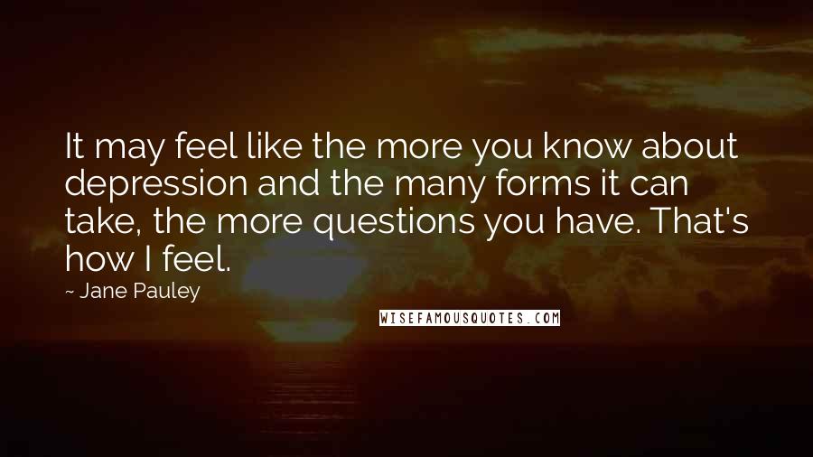 Jane Pauley Quotes: It may feel like the more you know about depression and the many forms it can take, the more questions you have. That's how I feel.