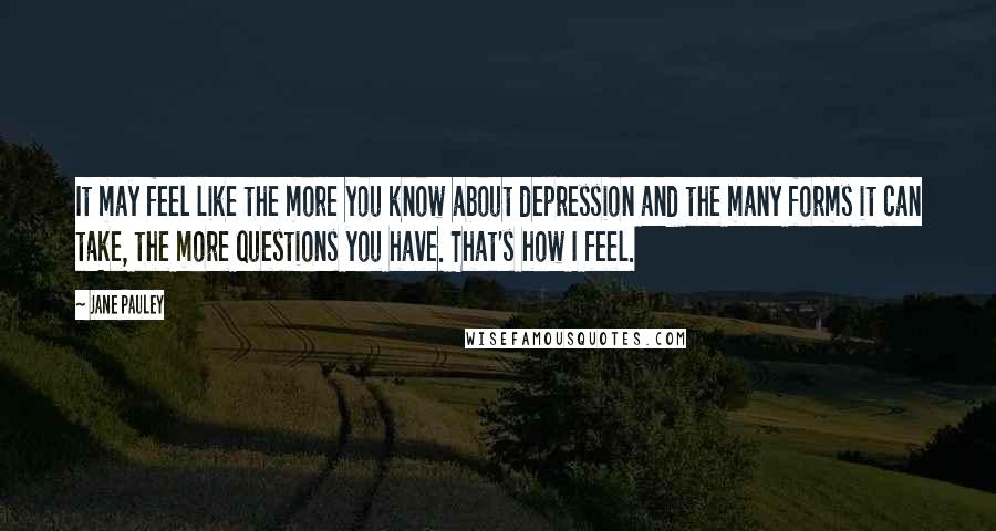 Jane Pauley Quotes: It may feel like the more you know about depression and the many forms it can take, the more questions you have. That's how I feel.