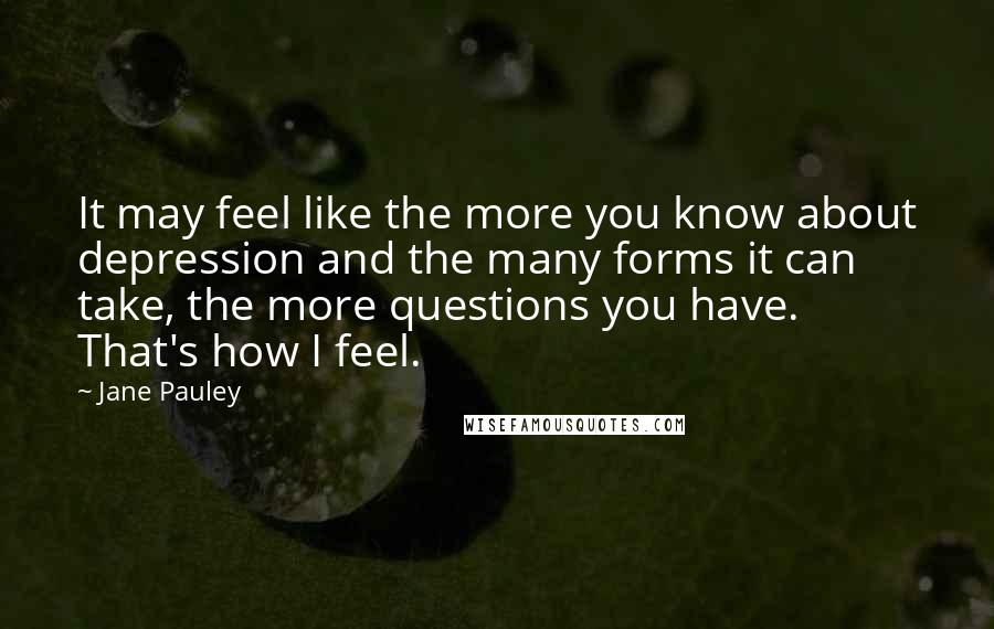 Jane Pauley Quotes: It may feel like the more you know about depression and the many forms it can take, the more questions you have. That's how I feel.