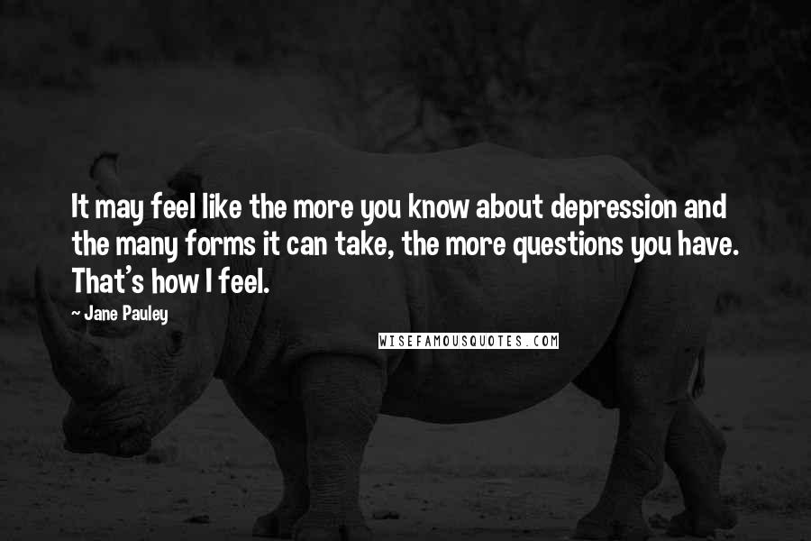 Jane Pauley Quotes: It may feel like the more you know about depression and the many forms it can take, the more questions you have. That's how I feel.