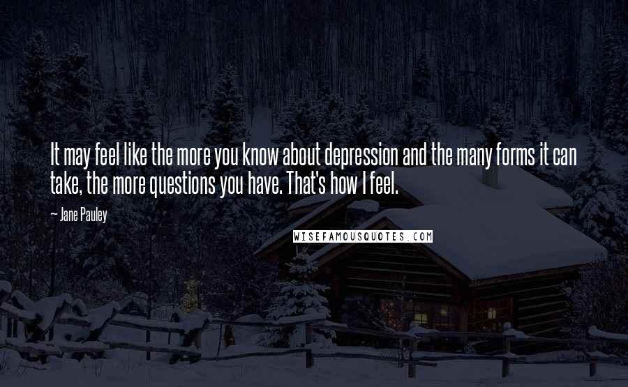 Jane Pauley Quotes: It may feel like the more you know about depression and the many forms it can take, the more questions you have. That's how I feel.