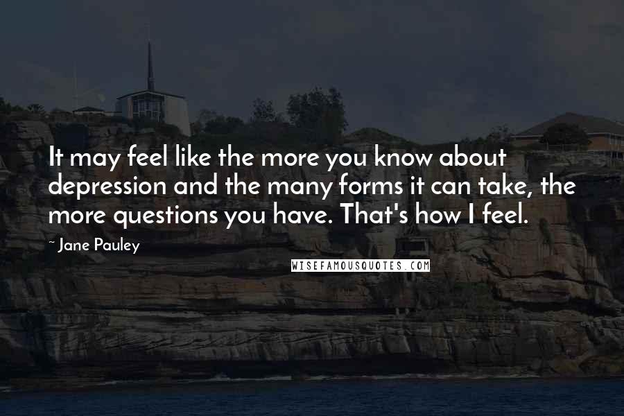 Jane Pauley Quotes: It may feel like the more you know about depression and the many forms it can take, the more questions you have. That's how I feel.