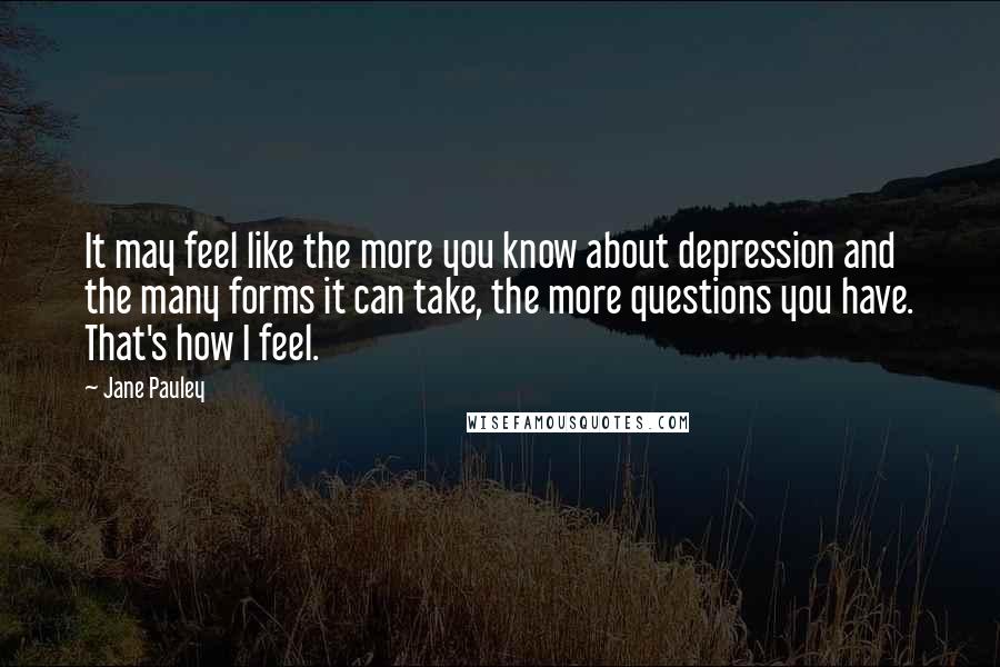 Jane Pauley Quotes: It may feel like the more you know about depression and the many forms it can take, the more questions you have. That's how I feel.