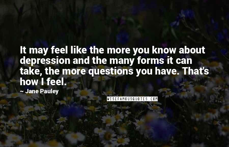 Jane Pauley Quotes: It may feel like the more you know about depression and the many forms it can take, the more questions you have. That's how I feel.
