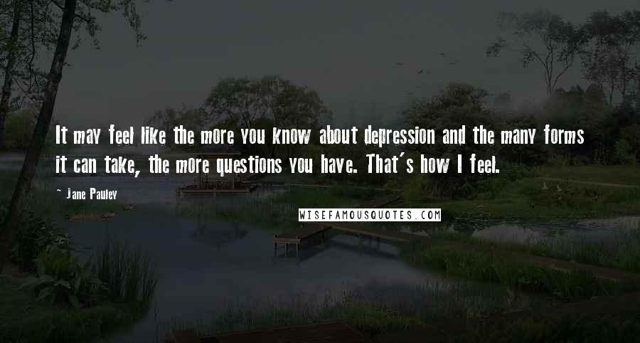 Jane Pauley Quotes: It may feel like the more you know about depression and the many forms it can take, the more questions you have. That's how I feel.