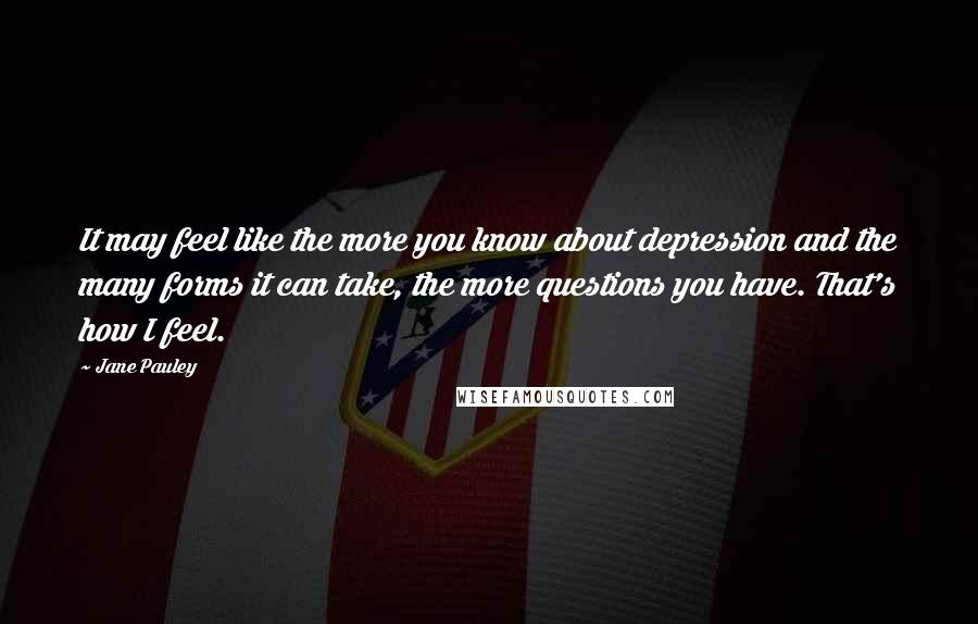 Jane Pauley Quotes: It may feel like the more you know about depression and the many forms it can take, the more questions you have. That's how I feel.