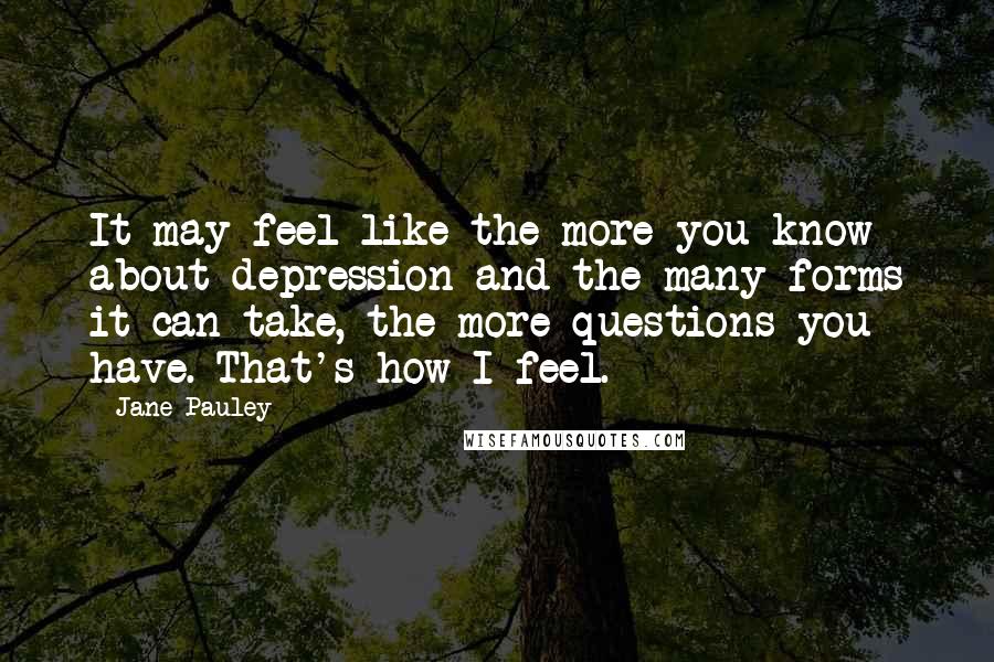 Jane Pauley Quotes: It may feel like the more you know about depression and the many forms it can take, the more questions you have. That's how I feel.