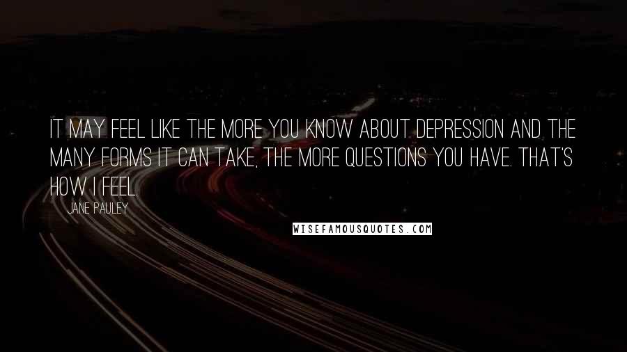 Jane Pauley Quotes: It may feel like the more you know about depression and the many forms it can take, the more questions you have. That's how I feel.