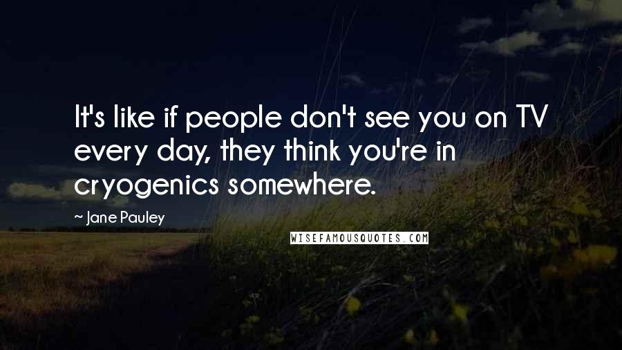 Jane Pauley Quotes: It's like if people don't see you on TV every day, they think you're in cryogenics somewhere.