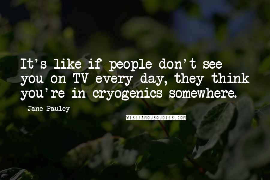 Jane Pauley Quotes: It's like if people don't see you on TV every day, they think you're in cryogenics somewhere.