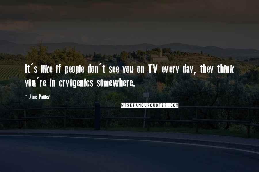 Jane Pauley Quotes: It's like if people don't see you on TV every day, they think you're in cryogenics somewhere.