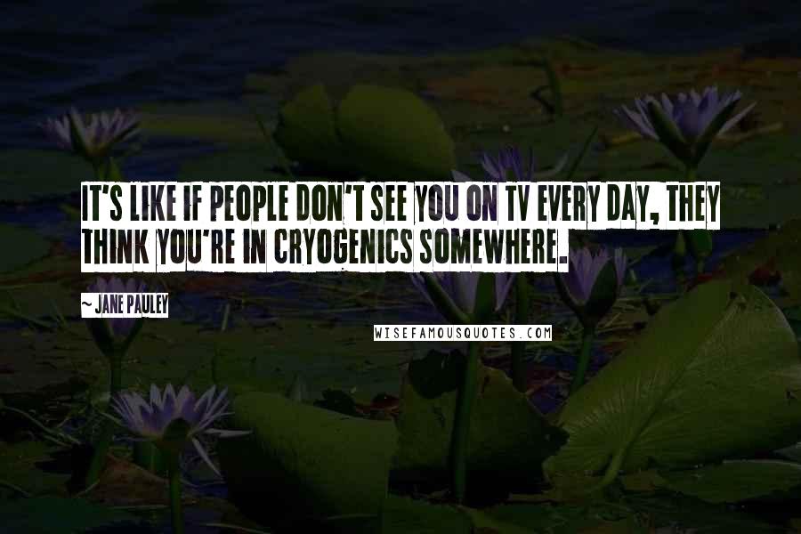 Jane Pauley Quotes: It's like if people don't see you on TV every day, they think you're in cryogenics somewhere.