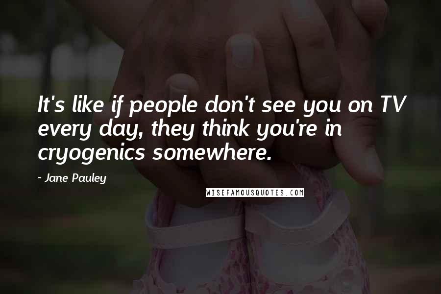 Jane Pauley Quotes: It's like if people don't see you on TV every day, they think you're in cryogenics somewhere.