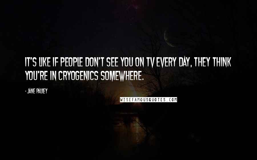 Jane Pauley Quotes: It's like if people don't see you on TV every day, they think you're in cryogenics somewhere.