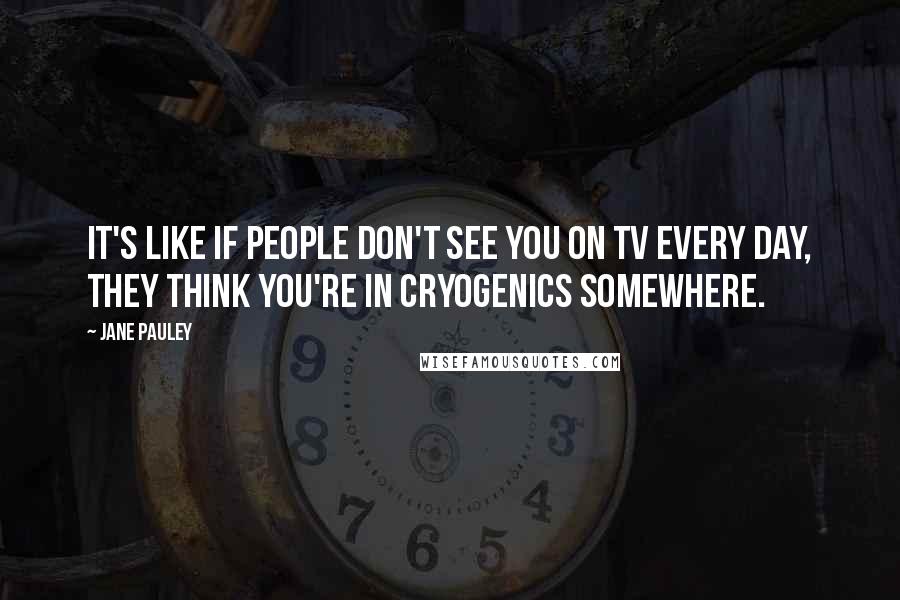 Jane Pauley Quotes: It's like if people don't see you on TV every day, they think you're in cryogenics somewhere.
