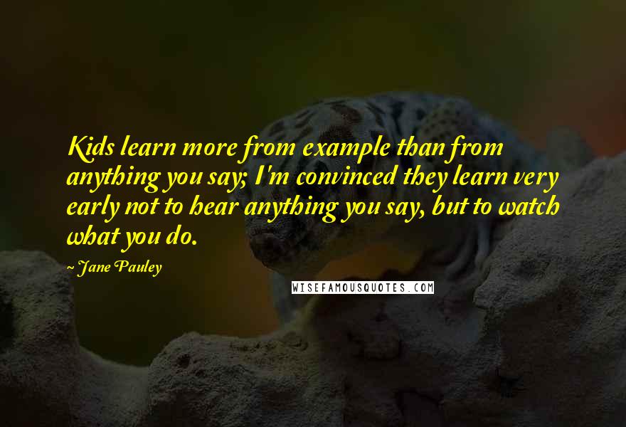 Jane Pauley Quotes: Kids learn more from example than from anything you say; I'm convinced they learn very early not to hear anything you say, but to watch what you do.