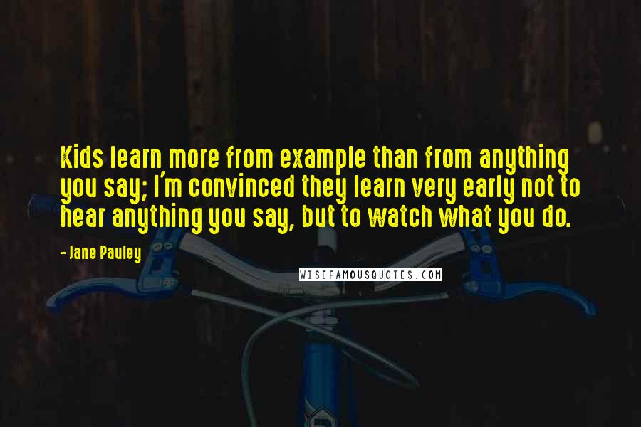 Jane Pauley Quotes: Kids learn more from example than from anything you say; I'm convinced they learn very early not to hear anything you say, but to watch what you do.