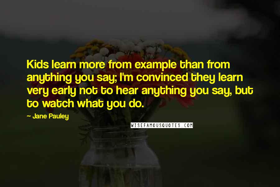 Jane Pauley Quotes: Kids learn more from example than from anything you say; I'm convinced they learn very early not to hear anything you say, but to watch what you do.