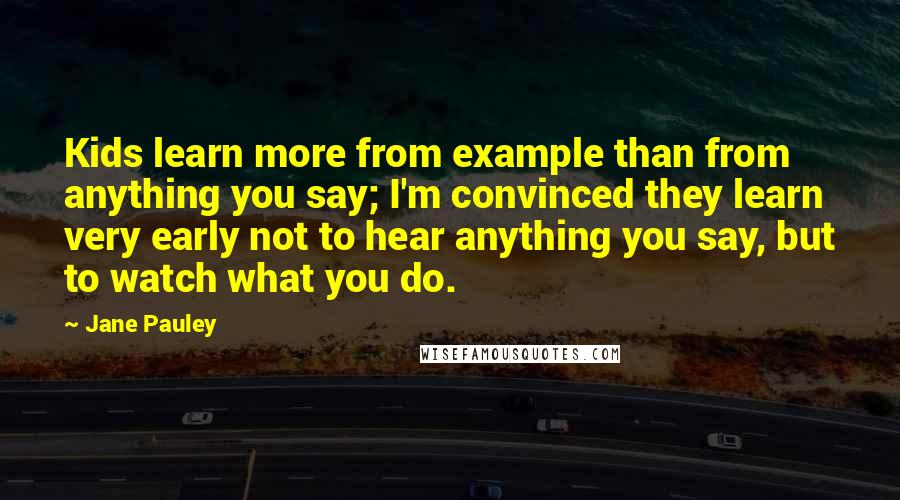 Jane Pauley Quotes: Kids learn more from example than from anything you say; I'm convinced they learn very early not to hear anything you say, but to watch what you do.