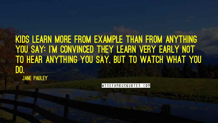Jane Pauley Quotes: Kids learn more from example than from anything you say; I'm convinced they learn very early not to hear anything you say, but to watch what you do.