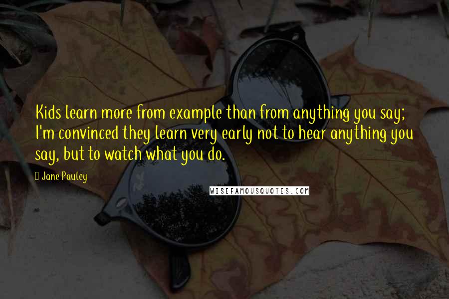 Jane Pauley Quotes: Kids learn more from example than from anything you say; I'm convinced they learn very early not to hear anything you say, but to watch what you do.