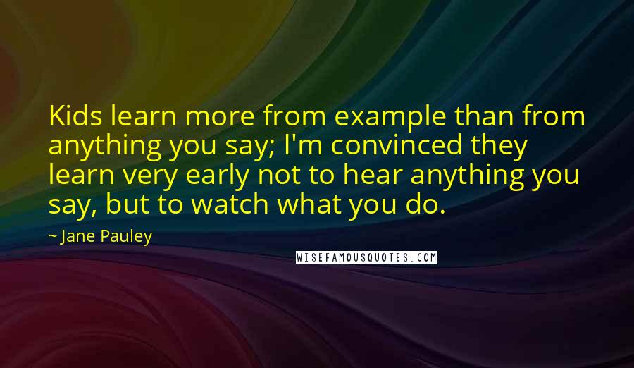Jane Pauley Quotes: Kids learn more from example than from anything you say; I'm convinced they learn very early not to hear anything you say, but to watch what you do.