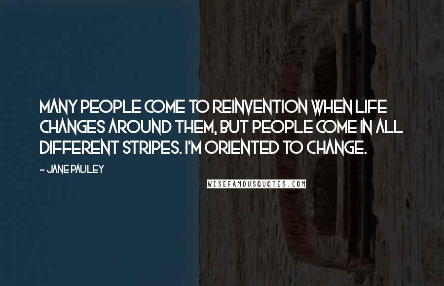 Jane Pauley Quotes: Many people come to reinvention when life changes around them, but people come in all different stripes. I'm oriented to change.