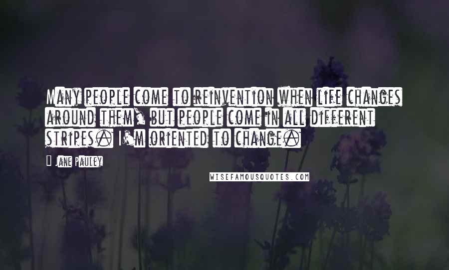 Jane Pauley Quotes: Many people come to reinvention when life changes around them, but people come in all different stripes. I'm oriented to change.