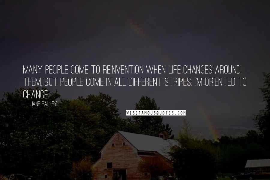Jane Pauley Quotes: Many people come to reinvention when life changes around them, but people come in all different stripes. I'm oriented to change.