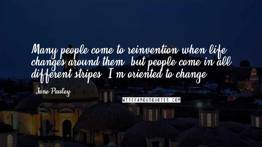 Jane Pauley Quotes: Many people come to reinvention when life changes around them, but people come in all different stripes. I'm oriented to change.