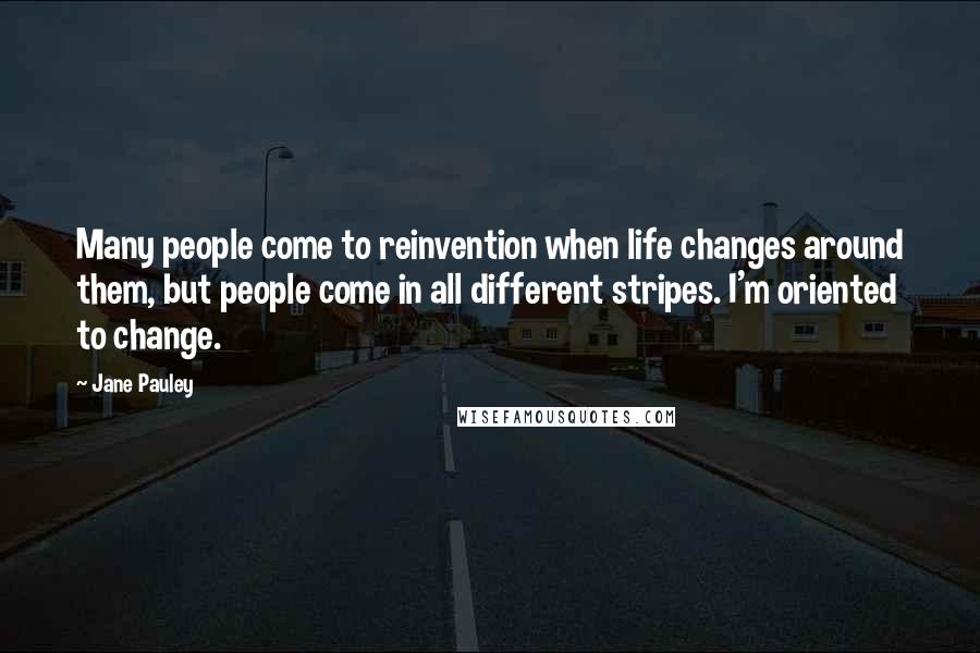 Jane Pauley Quotes: Many people come to reinvention when life changes around them, but people come in all different stripes. I'm oriented to change.