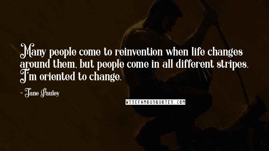 Jane Pauley Quotes: Many people come to reinvention when life changes around them, but people come in all different stripes. I'm oriented to change.