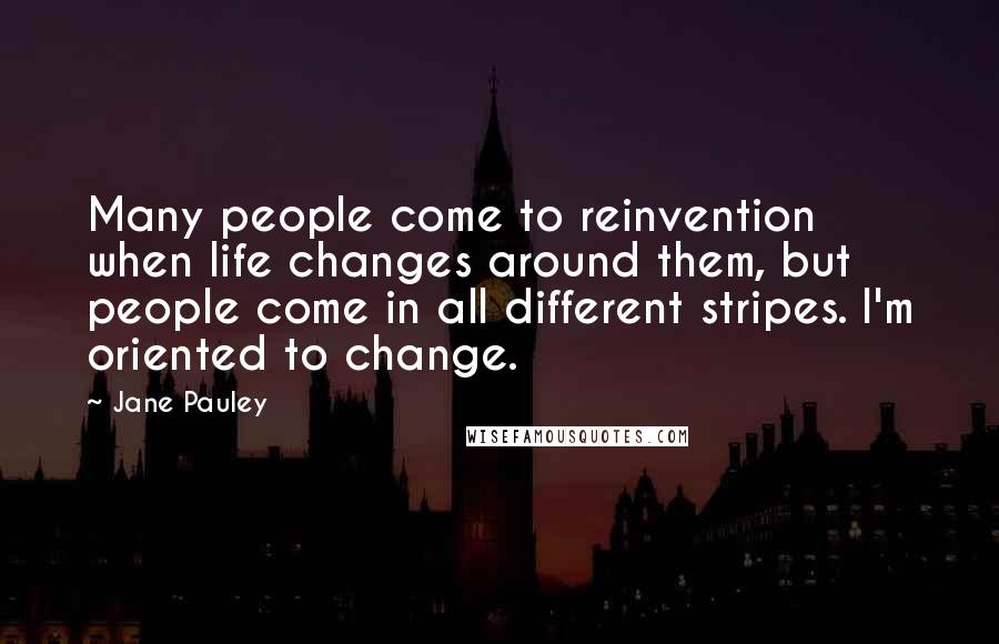 Jane Pauley Quotes: Many people come to reinvention when life changes around them, but people come in all different stripes. I'm oriented to change.